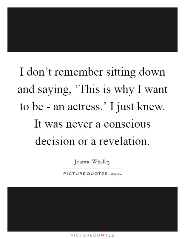I don't remember sitting down and saying, ‘This is why I want to be - an actress.' I just knew. It was never a conscious decision or a revelation. Picture Quote #1