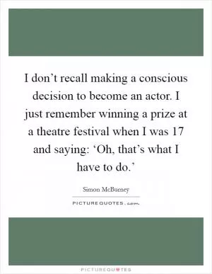 I don’t recall making a conscious decision to become an actor. I just remember winning a prize at a theatre festival when I was 17 and saying: ‘Oh, that’s what I have to do.’ Picture Quote #1