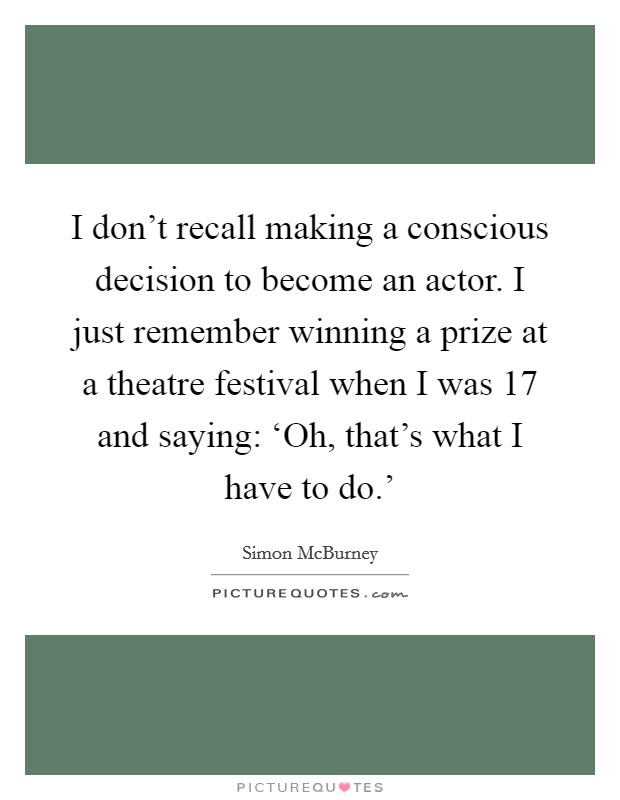 I don't recall making a conscious decision to become an actor. I just remember winning a prize at a theatre festival when I was 17 and saying: ‘Oh, that's what I have to do.' Picture Quote #1