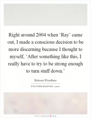 Right around 2004 when ‘Ray’ came out, I made a conscious decision to be more discerning because I thought to myself, ‘After something like this, I really have to try to be strong enough to turn stuff down.’ Picture Quote #1