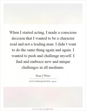When I started acting, I made a conscious decision that I wanted to be a character read and not a leading man. I didn’t want to do the same thing again and again. I wanted to push and challenge myself. I find and embrace new and unique challenges in all mediums Picture Quote #1