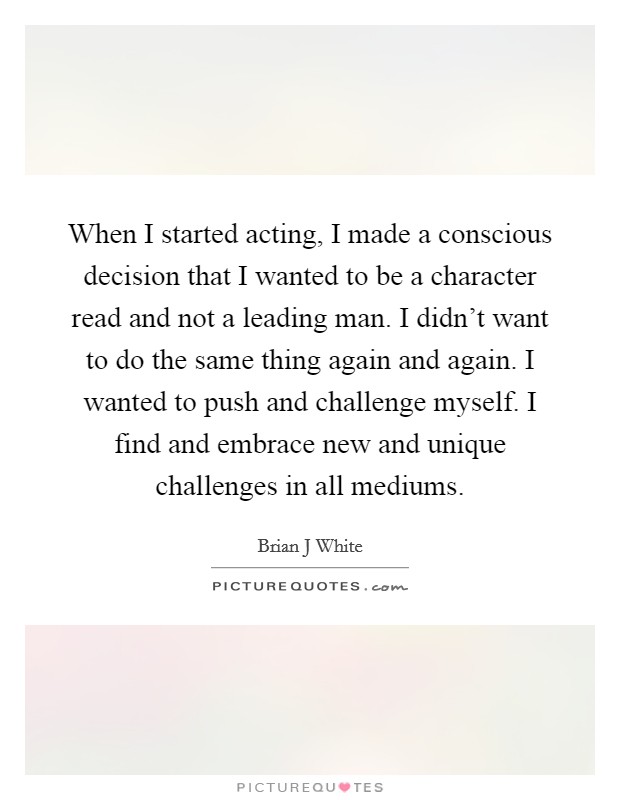 When I started acting, I made a conscious decision that I wanted to be a character read and not a leading man. I didn't want to do the same thing again and again. I wanted to push and challenge myself. I find and embrace new and unique challenges in all mediums. Picture Quote #1
