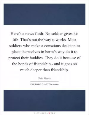 Here’s a news flash: No soldier gives his life. That’s not the way it works. Most soldiers who make a conscious decision to place themselves in harm’s way do it to protect their buddies. They do it because of the bonds of friendship - and it goes so much deeper than friendship Picture Quote #1