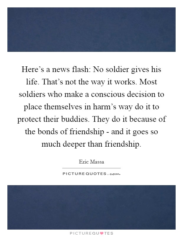 Here's a news flash: No soldier gives his life. That's not the way it works. Most soldiers who make a conscious decision to place themselves in harm's way do it to protect their buddies. They do it because of the bonds of friendship - and it goes so much deeper than friendship. Picture Quote #1