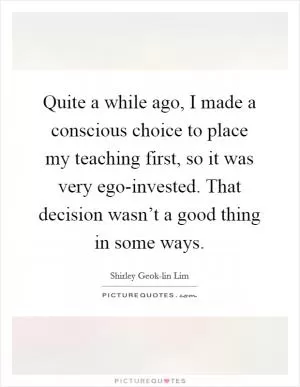 Quite a while ago, I made a conscious choice to place my teaching first, so it was very ego-invested. That decision wasn’t a good thing in some ways Picture Quote #1