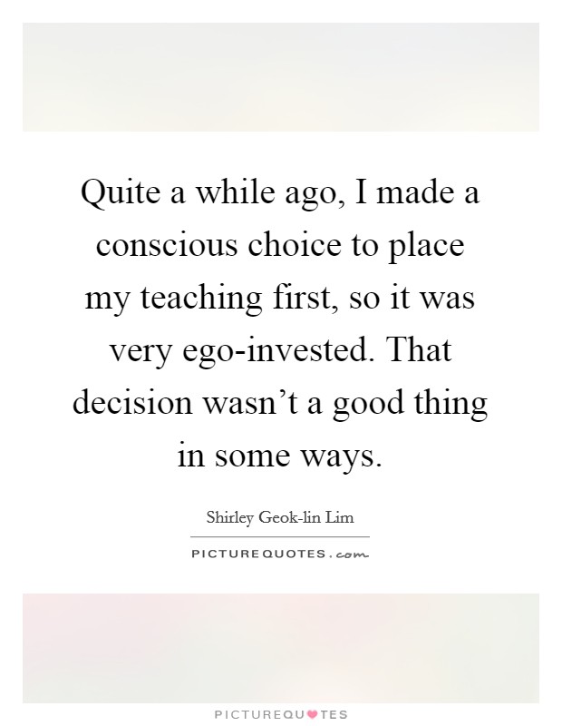 Quite a while ago, I made a conscious choice to place my teaching first, so it was very ego-invested. That decision wasn't a good thing in some ways. Picture Quote #1