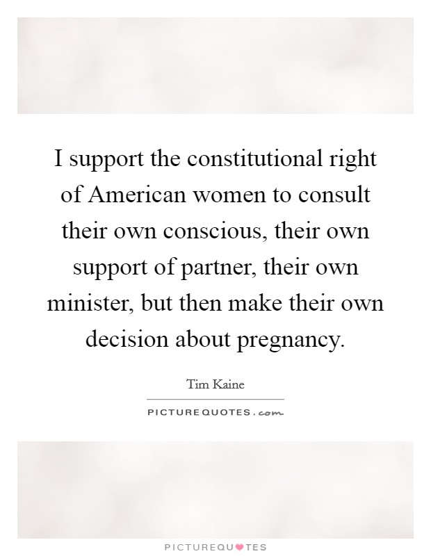 I support the constitutional right of American women to consult their own conscious, their own support of partner, their own minister, but then make their own decision about pregnancy. Picture Quote #1