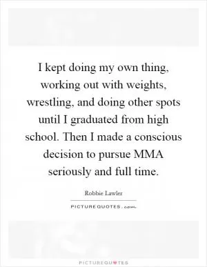 I kept doing my own thing, working out with weights, wrestling, and doing other spots until I graduated from high school. Then I made a conscious decision to pursue MMA seriously and full time Picture Quote #1