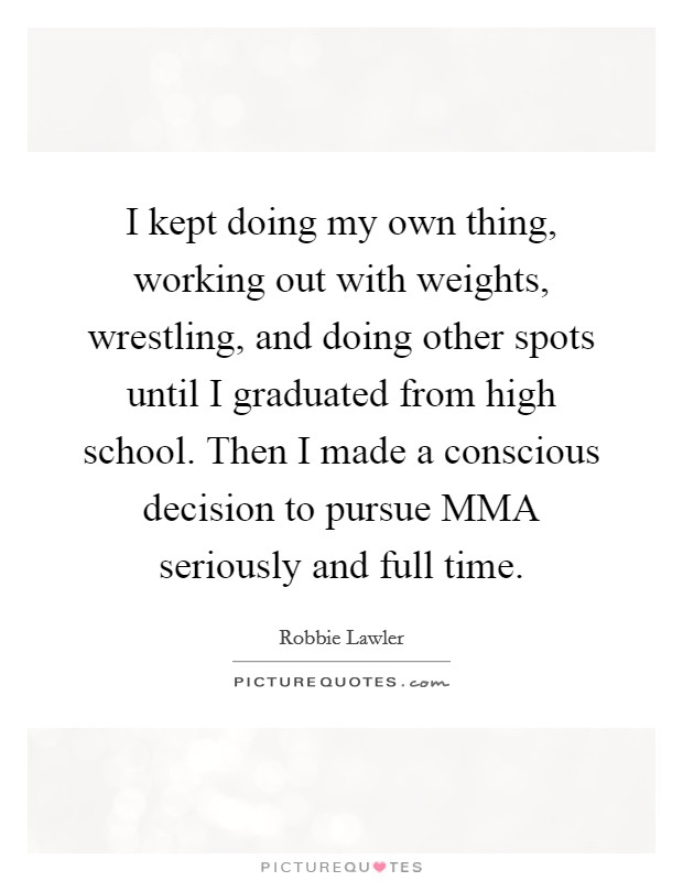 I kept doing my own thing, working out with weights, wrestling, and doing other spots until I graduated from high school. Then I made a conscious decision to pursue MMA seriously and full time. Picture Quote #1