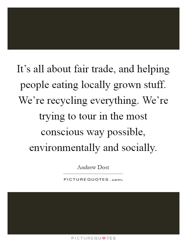 It's all about fair trade, and helping people eating locally grown stuff. We're recycling everything. We're trying to tour in the most conscious way possible, environmentally and socially. Picture Quote #1