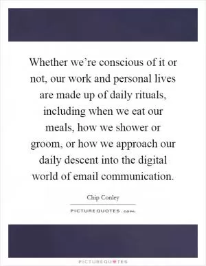 Whether we’re conscious of it or not, our work and personal lives are made up of daily rituals, including when we eat our meals, how we shower or groom, or how we approach our daily descent into the digital world of email communication Picture Quote #1