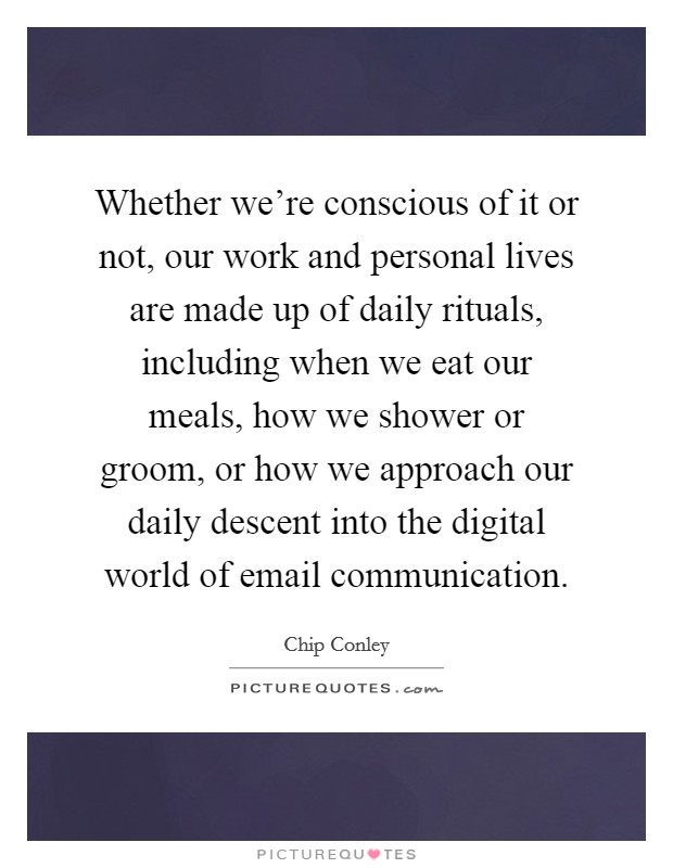 Whether we're conscious of it or not, our work and personal lives are made up of daily rituals, including when we eat our meals, how we shower or groom, or how we approach our daily descent into the digital world of email communication. Picture Quote #1