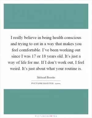 I really believe in being health conscious and trying to eat in a way that makes you feel comfortable. I’ve been working out since I was 17 or 18 years old. It’s just a way of life for me. If I don’t work out, I feel weird. It’s just about what your routine is Picture Quote #1