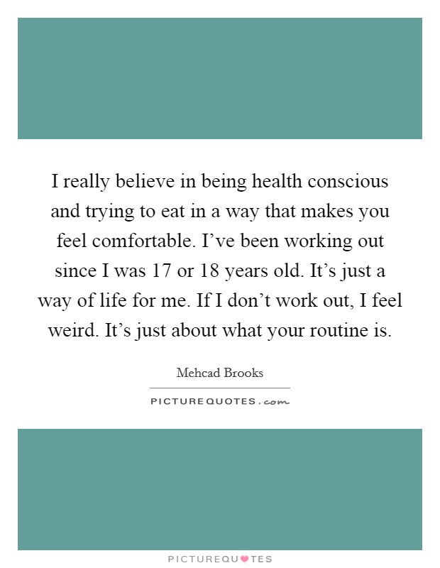 I really believe in being health conscious and trying to eat in a way that makes you feel comfortable. I've been working out since I was 17 or 18 years old. It's just a way of life for me. If I don't work out, I feel weird. It's just about what your routine is. Picture Quote #1
