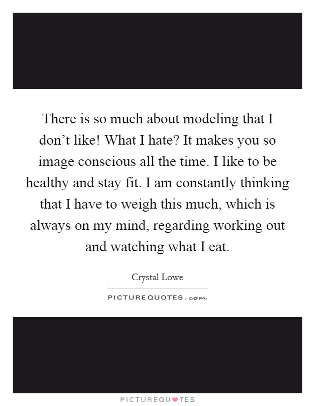 There is so much about modeling that I don't like! What I hate? It makes you so image conscious all the time. I like to be healthy and stay fit. I am constantly thinking that I have to weigh this much, which is always on my mind, regarding working out and watching what I eat. Picture Quote #1