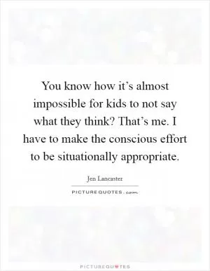 You know how it’s almost impossible for kids to not say what they think? That’s me. I have to make the conscious effort to be situationally appropriate Picture Quote #1