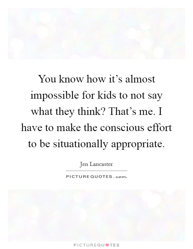 You know how it's almost impossible for kids to not say what they think? That's me. I have to make the conscious effort to be situationally appropriate. Picture Quote #1