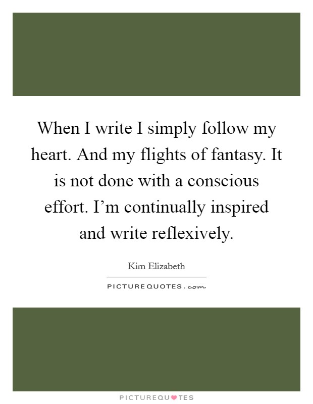 When I write I simply follow my heart. And my flights of fantasy. It is not done with a conscious effort. I'm continually inspired and write reflexively. Picture Quote #1