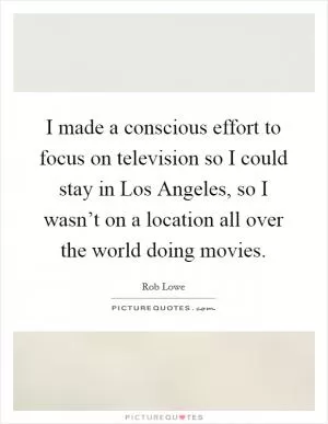 I made a conscious effort to focus on television so I could stay in Los Angeles, so I wasn’t on a location all over the world doing movies Picture Quote #1