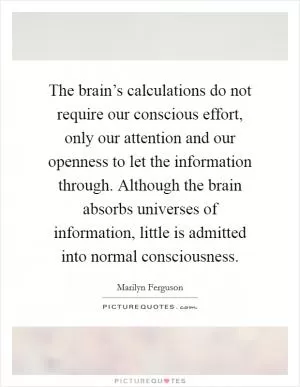 The brain’s calculations do not require our conscious effort, only our attention and our openness to let the information through. Although the brain absorbs universes of information, little is admitted into normal consciousness Picture Quote #1