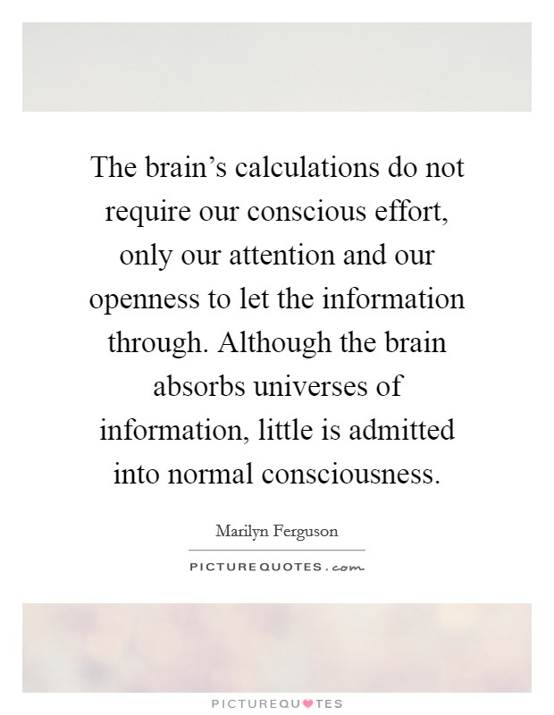 The brain's calculations do not require our conscious effort, only our attention and our openness to let the information through. Although the brain absorbs universes of information, little is admitted into normal consciousness. Picture Quote #1