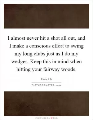 I almost never hit a shot all out, and I make a conscious effort to swing my long clubs just as I do my wedges. Keep this in mind when hitting your fairway woods Picture Quote #1