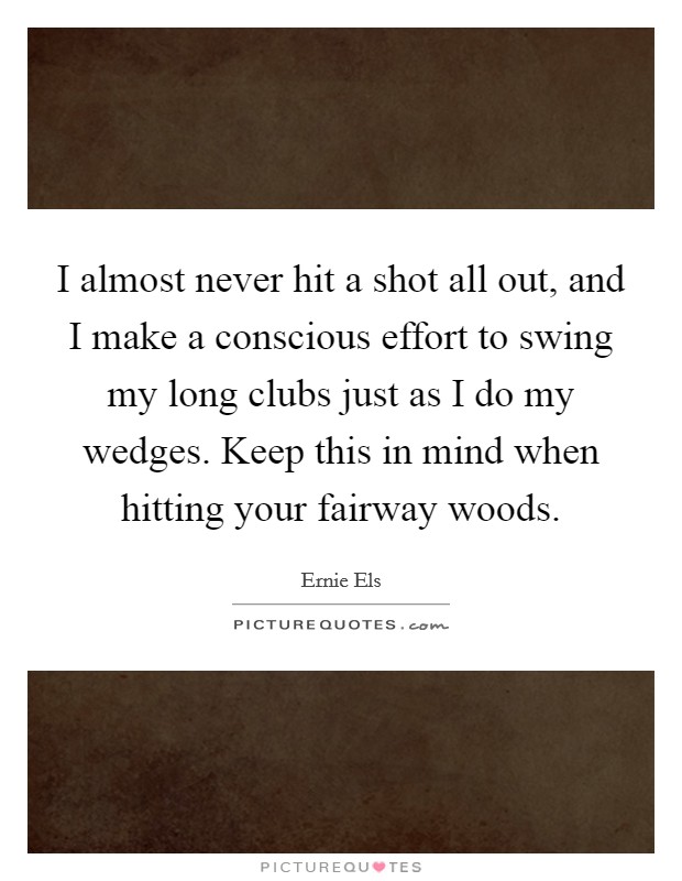 I almost never hit a shot all out, and I make a conscious effort to swing my long clubs just as I do my wedges. Keep this in mind when hitting your fairway woods. Picture Quote #1