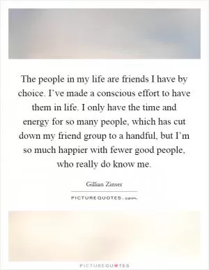 The people in my life are friends I have by choice. I’ve made a conscious effort to have them in life. I only have the time and energy for so many people, which has cut down my friend group to a handful, but I’m so much happier with fewer good people, who really do know me Picture Quote #1