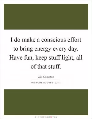 I do make a conscious effort to bring energy every day. Have fun, keep stuff light, all of that stuff Picture Quote #1