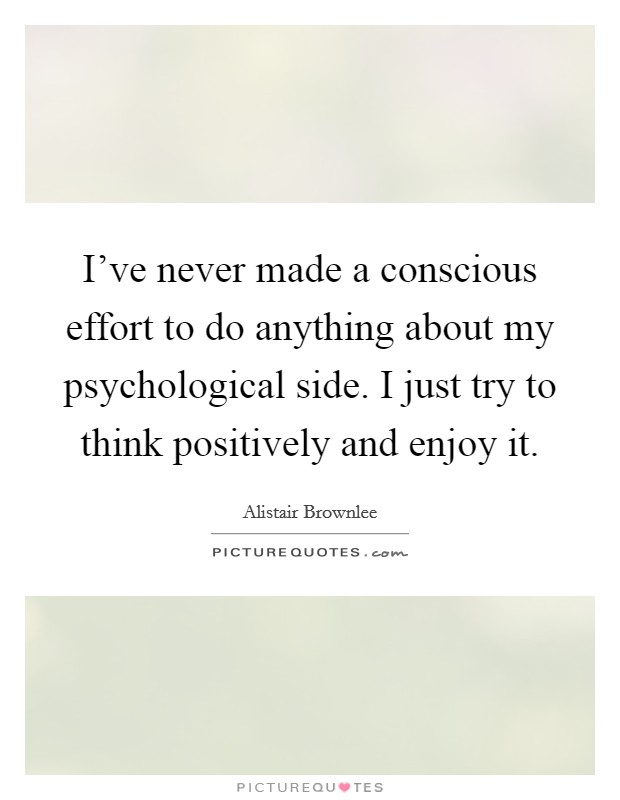 I've never made a conscious effort to do anything about my psychological side. I just try to think positively and enjoy it. Picture Quote #1