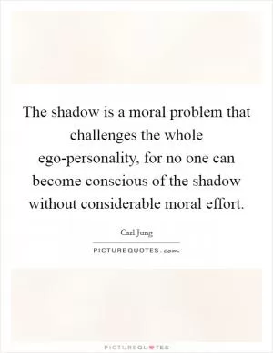 The shadow is a moral problem that challenges the whole ego-personality, for no one can become conscious of the shadow without considerable moral effort Picture Quote #1