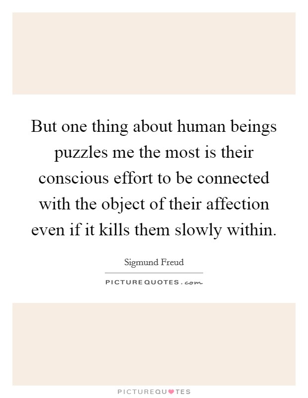 But one thing about human beings puzzles me the most is their conscious effort to be connected with the object of their affection even if it kills them slowly within. Picture Quote #1