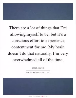There are a lot of things that I’m allowing myself to be, but it’s a conscious effort to experience contentment for me. My brain doesn’t do that naturally. I’m very overwhelmed all of the time Picture Quote #1
