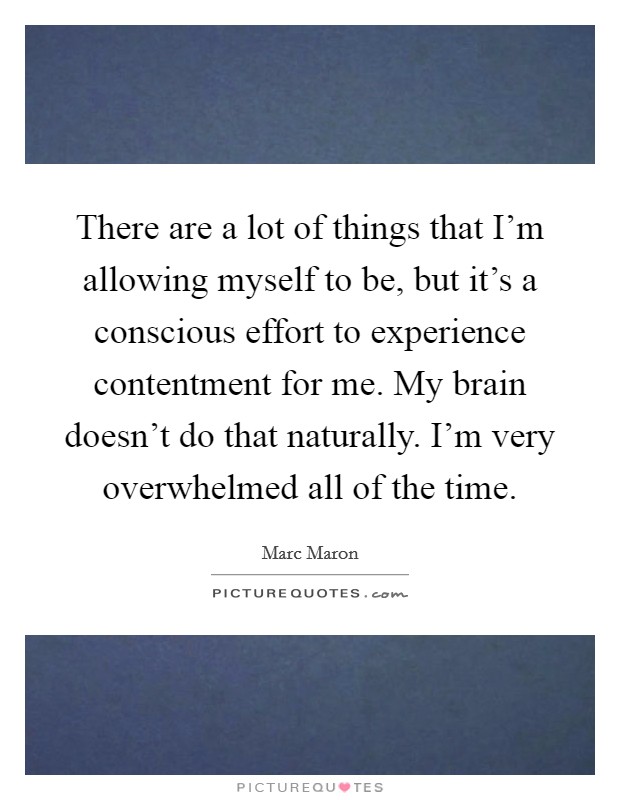 There are a lot of things that I'm allowing myself to be, but it's a conscious effort to experience contentment for me. My brain doesn't do that naturally. I'm very overwhelmed all of the time. Picture Quote #1