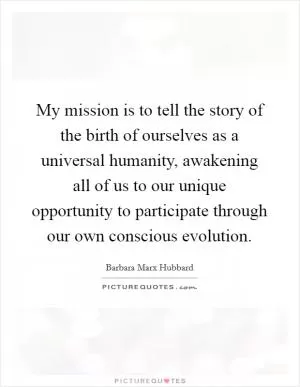 My mission is to tell the story of the birth of ourselves as a universal humanity, awakening all of us to our unique opportunity to participate through our own conscious evolution Picture Quote #1