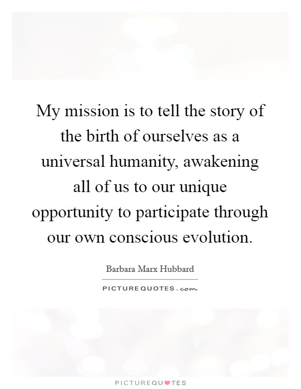 My mission is to tell the story of the birth of ourselves as a universal humanity, awakening all of us to our unique opportunity to participate through our own conscious evolution. Picture Quote #1