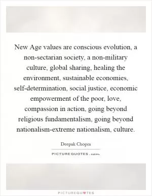 New Age values are conscious evolution, a non-sectarian society, a non-military culture, global sharing, healing the environment, sustainable economies, self-determination, social justice, economic empowerment of the poor, love, compassion in action, going beyond religious fundamentalism, going beyond nationalism-extreme nationalism, culture Picture Quote #1