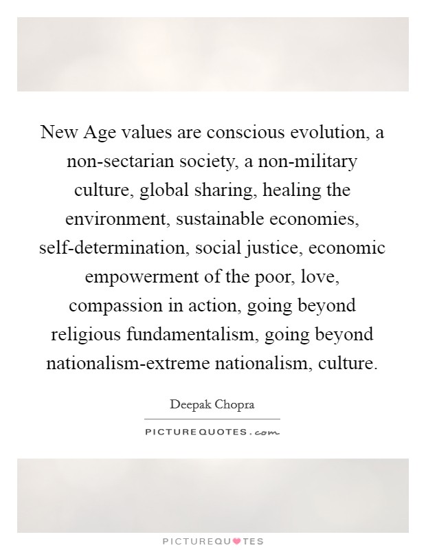 New Age values are conscious evolution, a non-sectarian society, a non-military culture, global sharing, healing the environment, sustainable economies, self-determination, social justice, economic empowerment of the poor, love, compassion in action, going beyond religious fundamentalism, going beyond nationalism-extreme nationalism, culture. Picture Quote #1