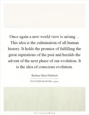 Once again a new world view is arising ... This idea is the culmination of all human history. It holds the promise of fulfilling the great aspirations of the past and heralds the advent of the next phase of our evolution. It is the idea of conscious evolution Picture Quote #1