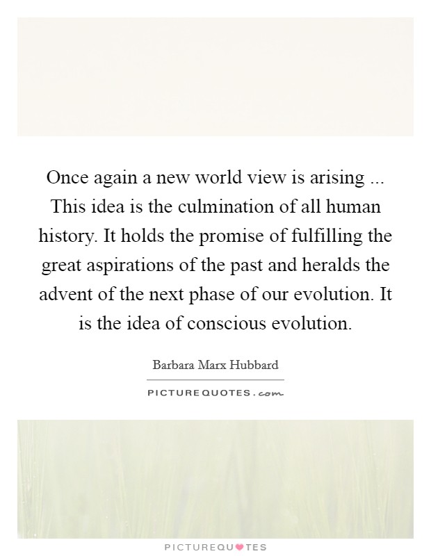 Once again a new world view is arising ... This idea is the culmination of all human history. It holds the promise of fulfilling the great aspirations of the past and heralds the advent of the next phase of our evolution. It is the idea of conscious evolution. Picture Quote #1