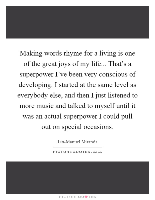 Making words rhyme for a living is one of the great joys of my life... That's a superpower I've been very conscious of developing. I started at the same level as everybody else, and then I just listened to more music and talked to myself until it was an actual superpower I could pull out on special occasions. Picture Quote #1