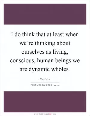 I do think that at least when we’re thinking about ourselves as living, conscious, human beings we are dynamic wholes Picture Quote #1