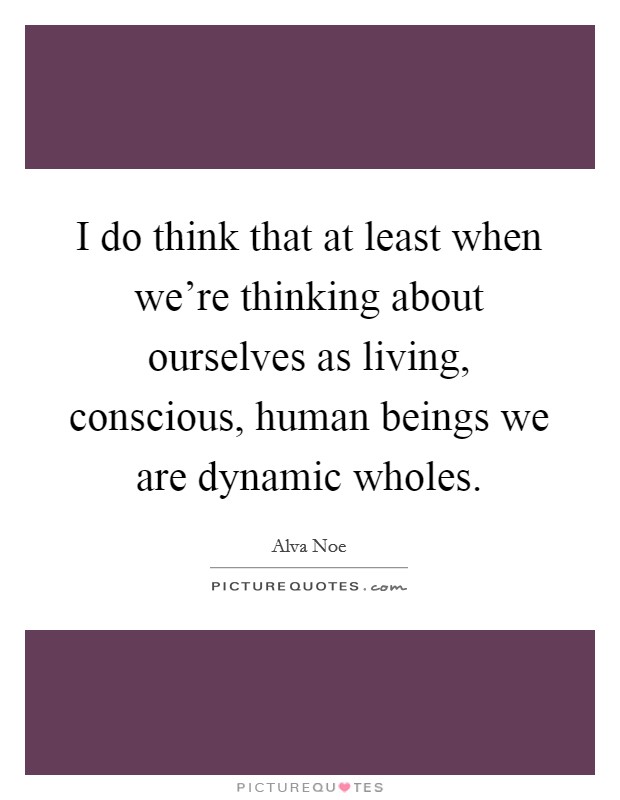 I do think that at least when we're thinking about ourselves as living, conscious, human beings we are dynamic wholes. Picture Quote #1