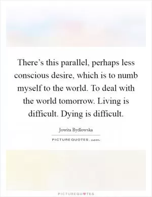 There’s this parallel, perhaps less conscious desire, which is to numb myself to the world. To deal with the world tomorrow. Living is difficult. Dying is difficult Picture Quote #1