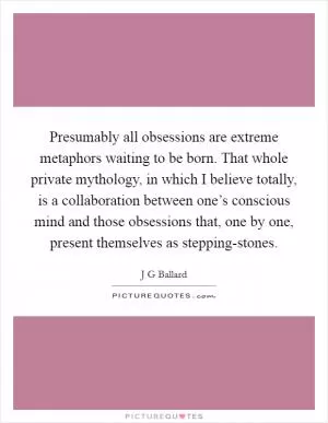Presumably all obsessions are extreme metaphors waiting to be born. That whole private mythology, in which I believe totally, is a collaboration between one’s conscious mind and those obsessions that, one by one, present themselves as stepping-stones Picture Quote #1