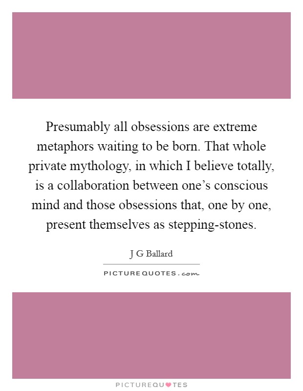 Presumably all obsessions are extreme metaphors waiting to be born. That whole private mythology, in which I believe totally, is a collaboration between one's conscious mind and those obsessions that, one by one, present themselves as stepping-stones. Picture Quote #1