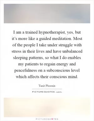 I am a trained hypnotherapist, yes, but it’s more like a guided meditation. Most of the people I take under struggle with stress in their lives and have unbalanced sleeping patterns, so what I do enables my patients to regain energy and peacefulness on a subconscious level which affects their conscious mind Picture Quote #1