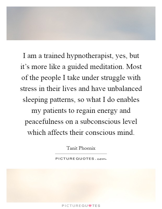 I am a trained hypnotherapist, yes, but it's more like a guided meditation. Most of the people I take under struggle with stress in their lives and have unbalanced sleeping patterns, so what I do enables my patients to regain energy and peacefulness on a subconscious level which affects their conscious mind. Picture Quote #1