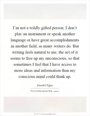 I’m not a wildly gifted person; I don’t play an instrument or speak another language or have great accomplishments in another field, as many writers do. But writing feels natural to me; the act of it seems to free up my unconscious, so that sometimes I feel that I have access to more ideas and information than my conscious mind could think up Picture Quote #1