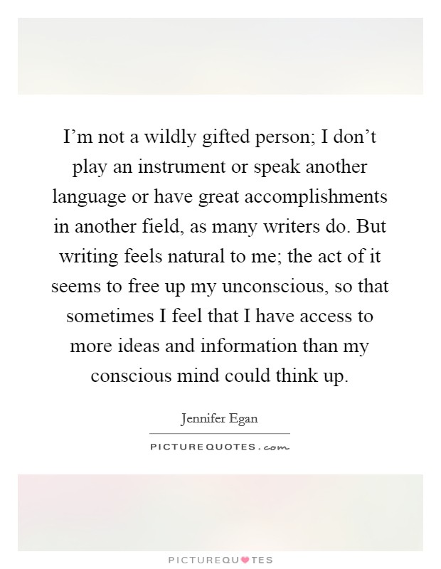 I'm not a wildly gifted person; I don't play an instrument or speak another language or have great accomplishments in another field, as many writers do. But writing feels natural to me; the act of it seems to free up my unconscious, so that sometimes I feel that I have access to more ideas and information than my conscious mind could think up. Picture Quote #1